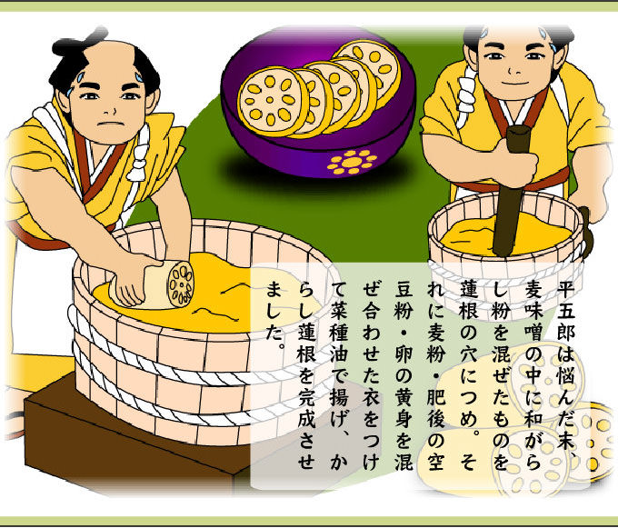 平五郎は悩んだ末、麦味噌の中に和がらし粉を混ぜたものを蓮根の穴につめ。それに麦粉・肥後の空豆粉・卵の黄身を混ぜ合わせた衣をつけて菜種湯で揚げ、からし蓮根を完成させました。
