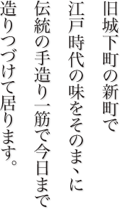 旧城下町の新町で江戸時代の味をそのままに伝統の手造り一筋で今日まで造りつづけて居ります。