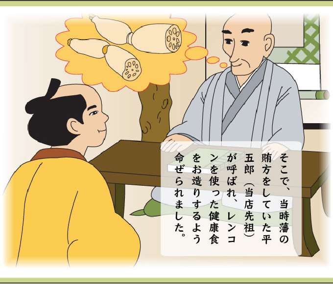 そこで、当時藩の賄方をしていた平五郎（当店先祖）が呼ばれ、レンコンを使った健康食をお造りするよう命ぜられました。