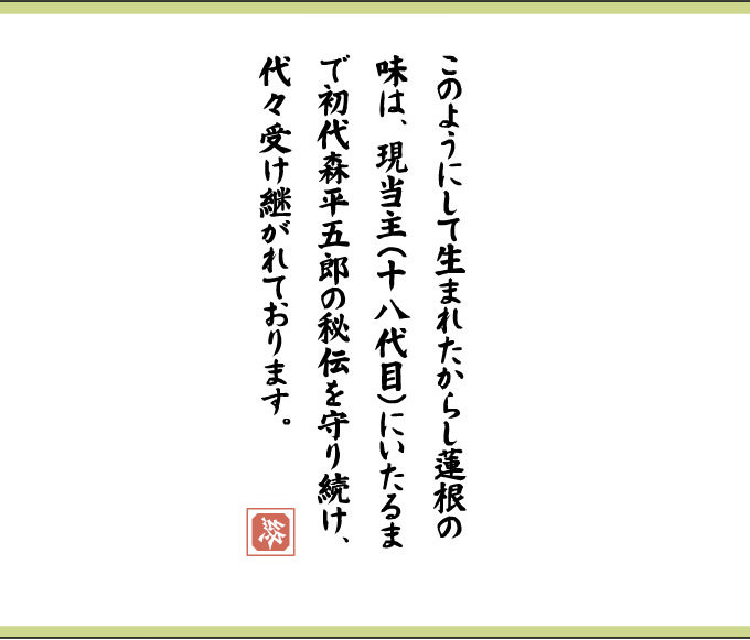 このようにして生まれたからし蓮根の味は、現当主（十八代目）にいたるまで初代森平五郎の秘伝を守り続け、代々受け継がれております。